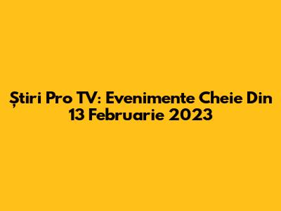 Știri Pro TV: Evenimente Cheie Din 13 Februarie 2023