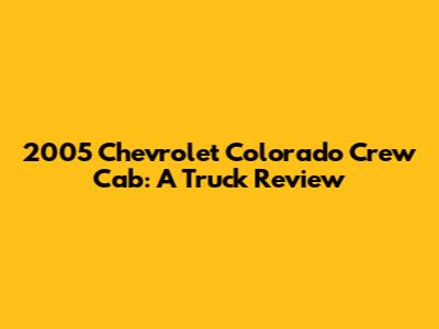2005 Chevrolet Colorado Crew Cab: A Truck Review