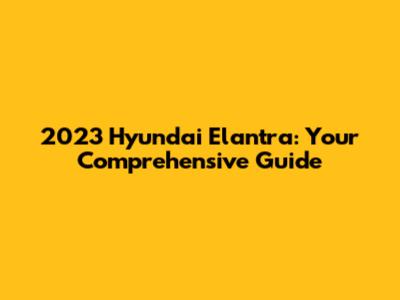 2023 Hyundai Elantra: Your Comprehensive Guide