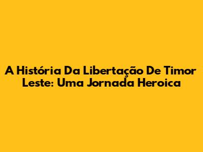 A História Da Libertação De Timor Leste: Uma Jornada Heroica