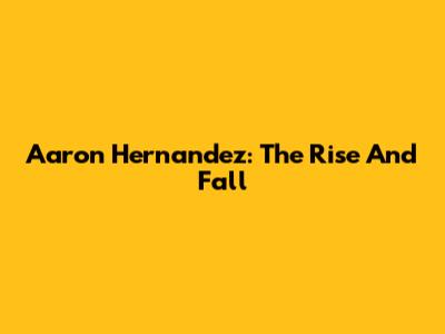 Aaron Hernandez: The Rise And Fall