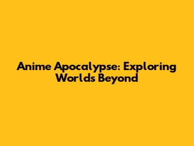 Anime Apocalypse: Exploring Worlds Beyond
