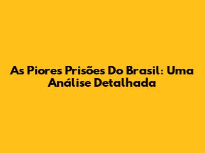As Piores Prisões Do Brasil: Uma Análise Detalhada