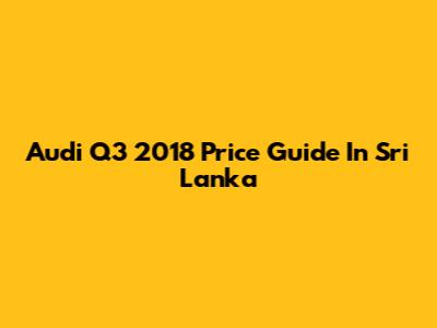 Audi Q3 2018 Price Guide In Sri Lanka