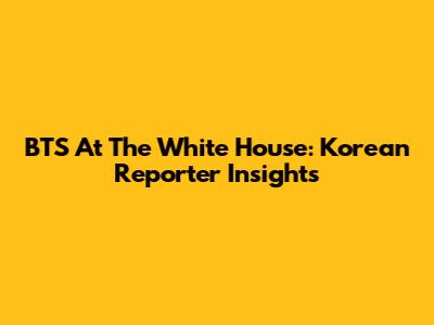 BTS At The White House: Korean Reporter Insights