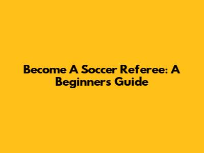 Become A Soccer Referee: A Beginner's Guide