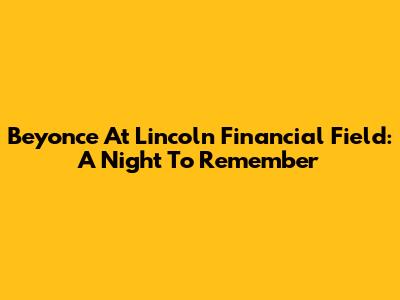 Beyonce At Lincoln Financial Field: A Night To Remember