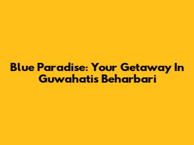 Blue Paradise: Your Getaway In Guwahati's Beharbari
