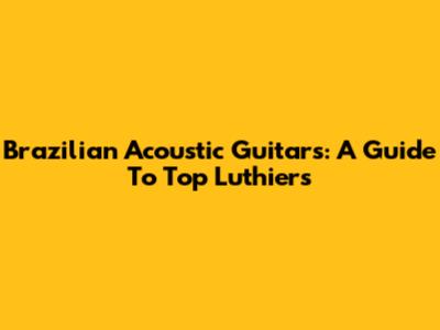 Brazilian Acoustic Guitars: A Guide To Top Luthiers