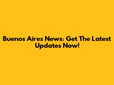 Buenos Aires News: Get The Latest Updates Now!