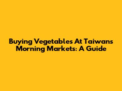 Buying Vegetables At Taiwan's Morning Markets: A Guide