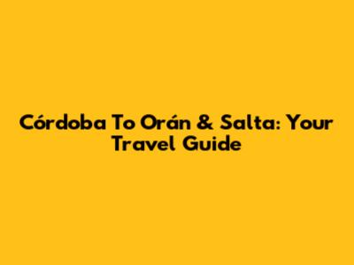 Córdoba To Orán & Salta: Your Travel Guide
