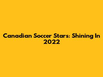 Canadian Soccer Stars: Shining In 2022