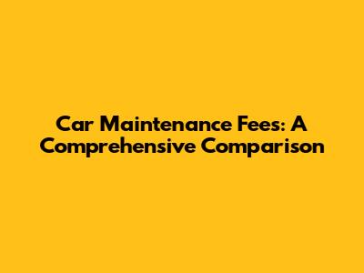 Car Maintenance Fees: A Comprehensive Comparison