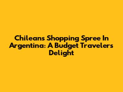 Chileans Shopping Spree In Argentina: A Budget Traveler's Delight