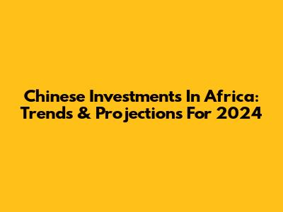 Chinese Investments In Africa: Trends & Projections For 2024