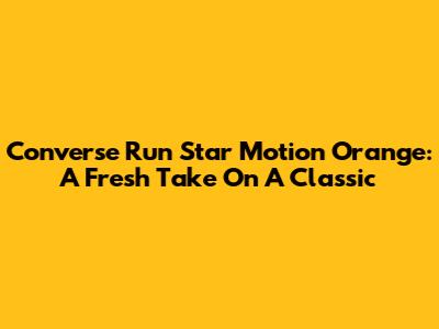 Converse Run Star Motion Orange: A Fresh Take On A Classic