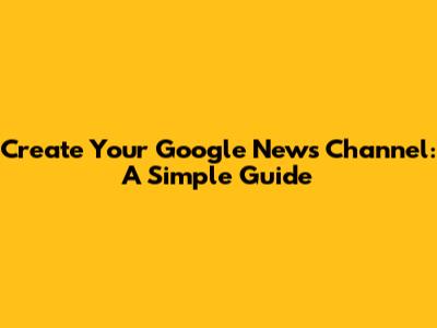 Create Your Google News Channel: A Simple Guide