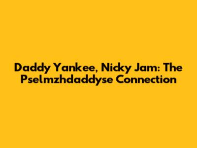 Daddy Yankee, Nicky Jam: The Pselmzhdaddyse Connection