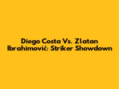 Diego Costa Vs. Zlatan Ibrahimović: Striker Showdown