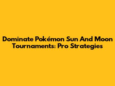 Dominate Pokémon Sun And Moon Tournaments: Pro Strategies