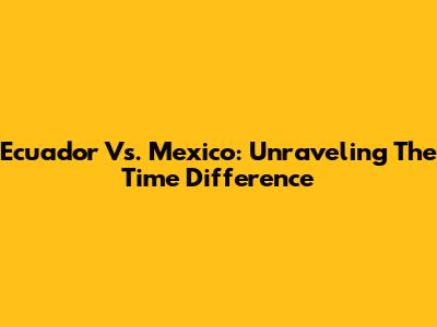Ecuador Vs. Mexico: Unraveling The Time Difference
