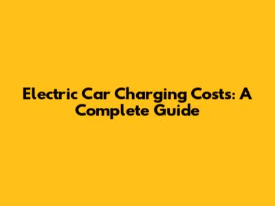 Electric Car Charging Costs: A Complete Guide
