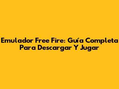 Emulador Free Fire: Guía Completa Para Descargar Y Jugar