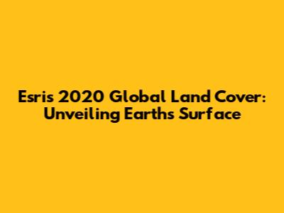 Esri's 2020 Global Land Cover: Unveiling Earth's Surface