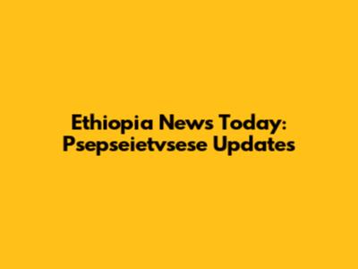 Ethiopia News Today: Psepseietvsese Updates