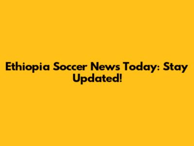 Ethiopia Soccer News Today: Stay Updated!