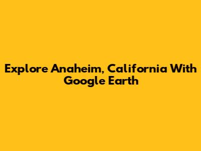Explore Anaheim, California With Google Earth