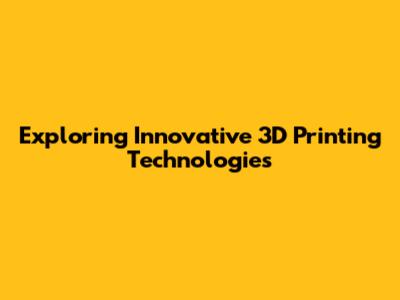 Exploring Innovative 3D Printing Technologies