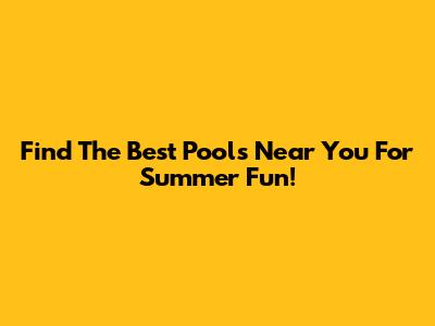 Find The Best Pools Near You For Summer Fun!