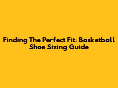 Finding The Perfect Fit: Basketball Shoe Sizing Guide