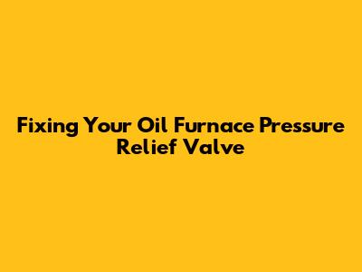 Fixing Your Oil Furnace Pressure Relief Valve