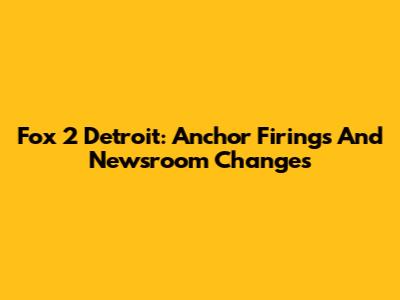 Fox 2 Detroit: Anchor Firings And Newsroom Changes