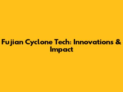 Fujian Cyclone Tech: Innovations & Impact