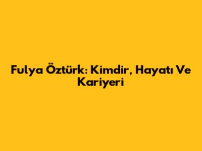 Fulya Öztürk: Kimdir, Hayatı Ve Kariyeri
