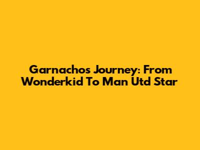 Garnacho's Journey: From Wonderkid To Man Utd Star