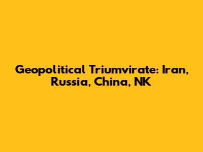 Geopolitical Triumvirate: Iran, Russia, China, NK