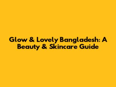 Glow & Lovely Bangladesh: A Beauty & Skincare Guide