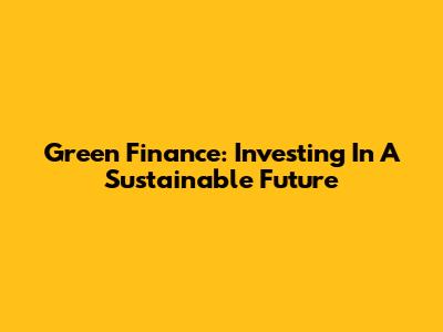 Green Finance: Investing In A Sustainable Future
