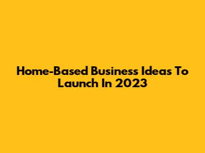 Home-Based Business Ideas To Launch In 2023