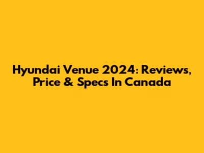Hyundai Venue 2024: Reviews, Price & Specs In Canada