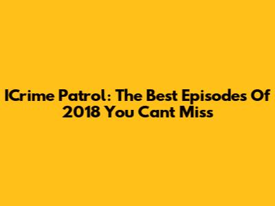 ICrime Patrol: The Best Episodes Of 2018 You Can't Miss