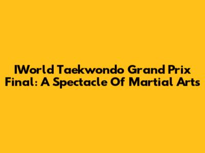 IWorld Taekwondo Grand Prix Final: A Spectacle Of Martial Arts