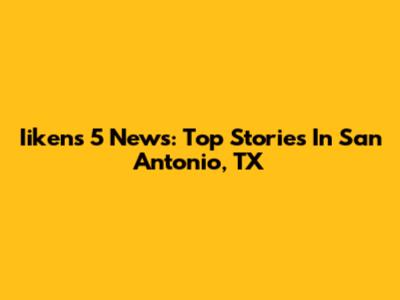 Iikens 5 News: Top Stories In San Antonio, TX