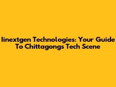 Iinextgen Technologies: Your Guide To Chittagong's Tech Scene