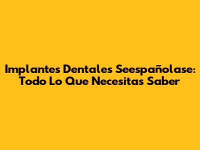 Implantes Dentales Seespañolase: Todo Lo Que Necesitas Saber